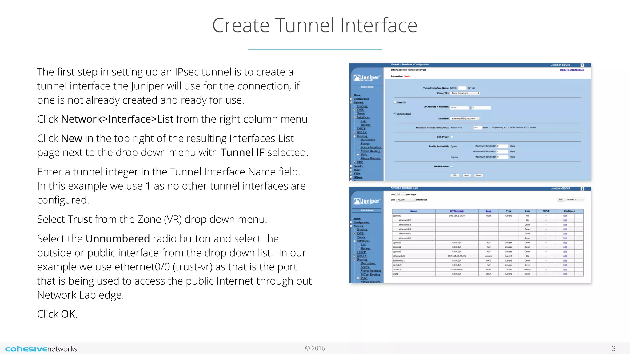© 2016
Create Tunnel Interface
3
The ﬁrst step in setting up an IPsec tunnel is to create a
tunnel interface the Juniper will use for the connection, if
one is not already created and ready for use.
Click Network>Interface>List from the right column menu.
Click New in the top right of the resulting Interfaces List
page next to the drop down menu with Tunnel IF selected.
Enter a tunnel integer in the Tunnel Interface Name ﬁeld.
In this example we use 1 as no other tunnel interfaces are
conﬁgured.
Select Trust from the Zone (VR) drop down menu.
Select the Unnumbered radio button and select the
outside or public interface from the drop down list. In our
example we use ethernet0/0 (trust-vr) as that is the port
that is being used to access the public Internet through out
Network Lab edge.
Click OK.
 