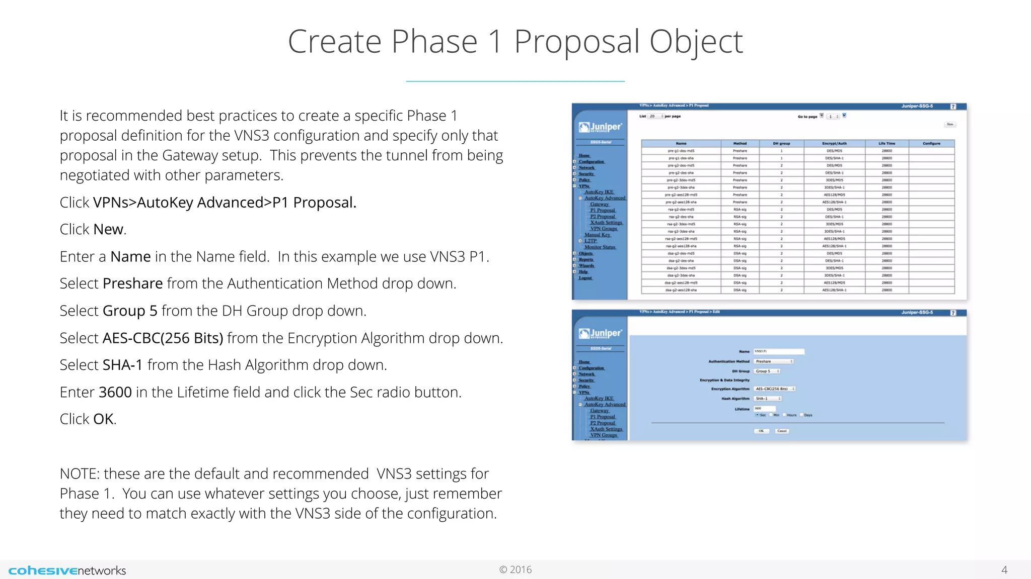 © 2016
Create Phase 1 Proposal Object
4
It is recommended best practices to create a speciﬁc Phase 1
proposal deﬁnition for the VNS3 conﬁguration and specify only that
proposal in the Gateway setup. This prevents the tunnel from being
negotiated with other parameters.
Click VPNs>AutoKey Advanced>P1 Proposal.
Click New.
Enter a Name in the Name ﬁeld. In this example we use VNS3 P1.
Select Preshare from the Authentication Method drop down.
Select Group 5 from the DH Group drop down.
Select AES-CBC(256 Bits) from the Encryption Algorithm drop down.
Select SHA-1 from the Hash Algorithm drop down.
Enter 3600 in the Lifetime ﬁeld and click the Sec radio button.
Click OK.
NOTE: these are the default and recommended VNS3 settings for
Phase 1. You can use whatever settings you choose, just remember
they need to match exactly with the VNS3 side of the conﬁguration.
 