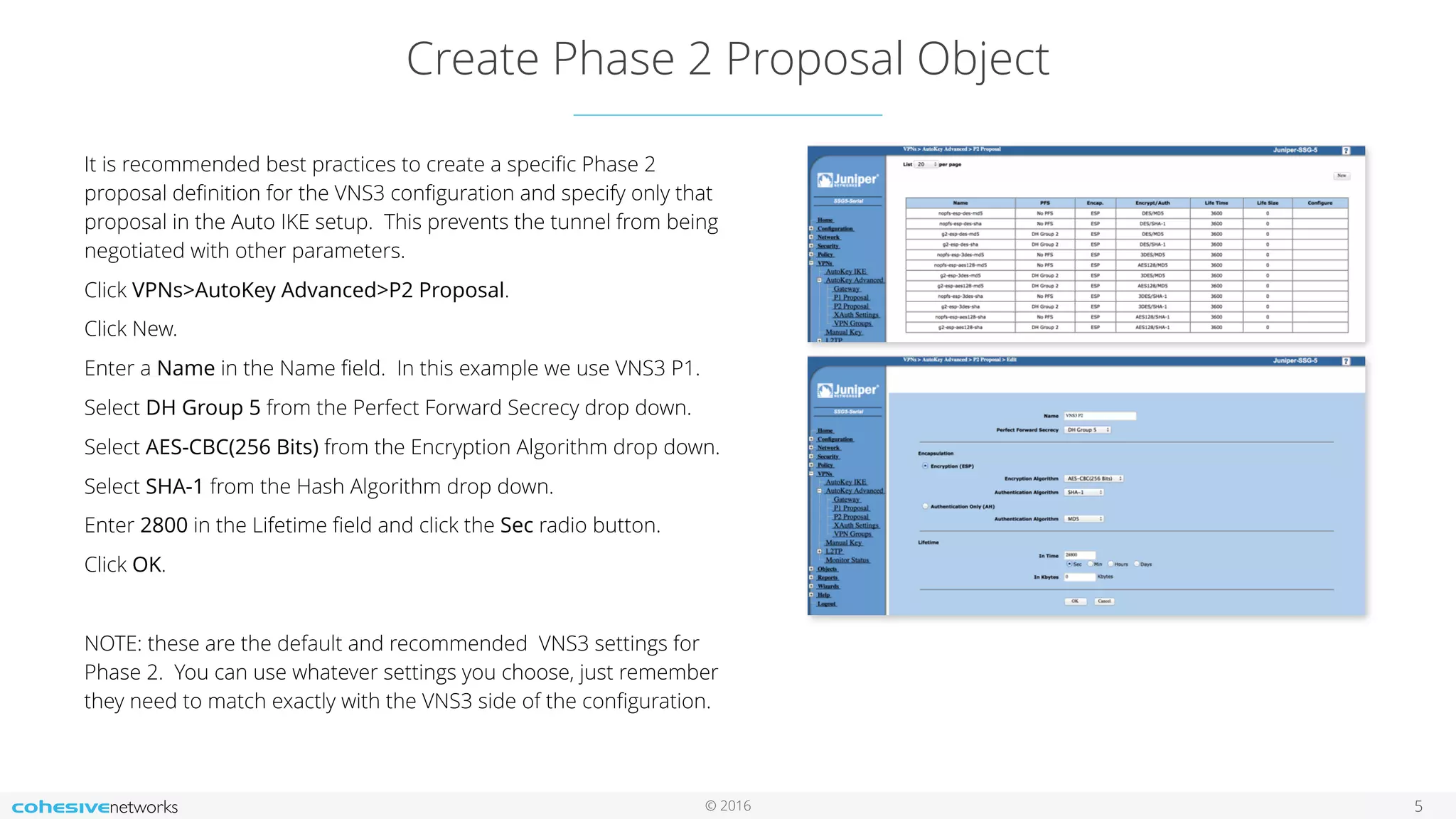 © 2016
Create Phase 2 Proposal Object
5
It is recommended best practices to create a speciﬁc Phase 2
proposal deﬁnition for the VNS3 conﬁguration and specify only that
proposal in the Auto IKE setup. This prevents the tunnel from being
negotiated with other parameters.
Click VPNs>AutoKey Advanced>P2 Proposal.
Click New.
Enter a Name in the Name ﬁeld. In this example we use VNS3 P1.
Select DH Group 5 from the Perfect Forward Secrecy drop down.
Select AES-CBC(256 Bits) from the Encryption Algorithm drop down.
Select SHA-1 from the Hash Algorithm drop down.
Enter 2800 in the Lifetime ﬁeld and click the Sec radio button.
Click OK.
NOTE: these are the default and recommended VNS3 settings for
Phase 2. You can use whatever settings you choose, just remember
they need to match exactly with the VNS3 side of the conﬁguration.
 