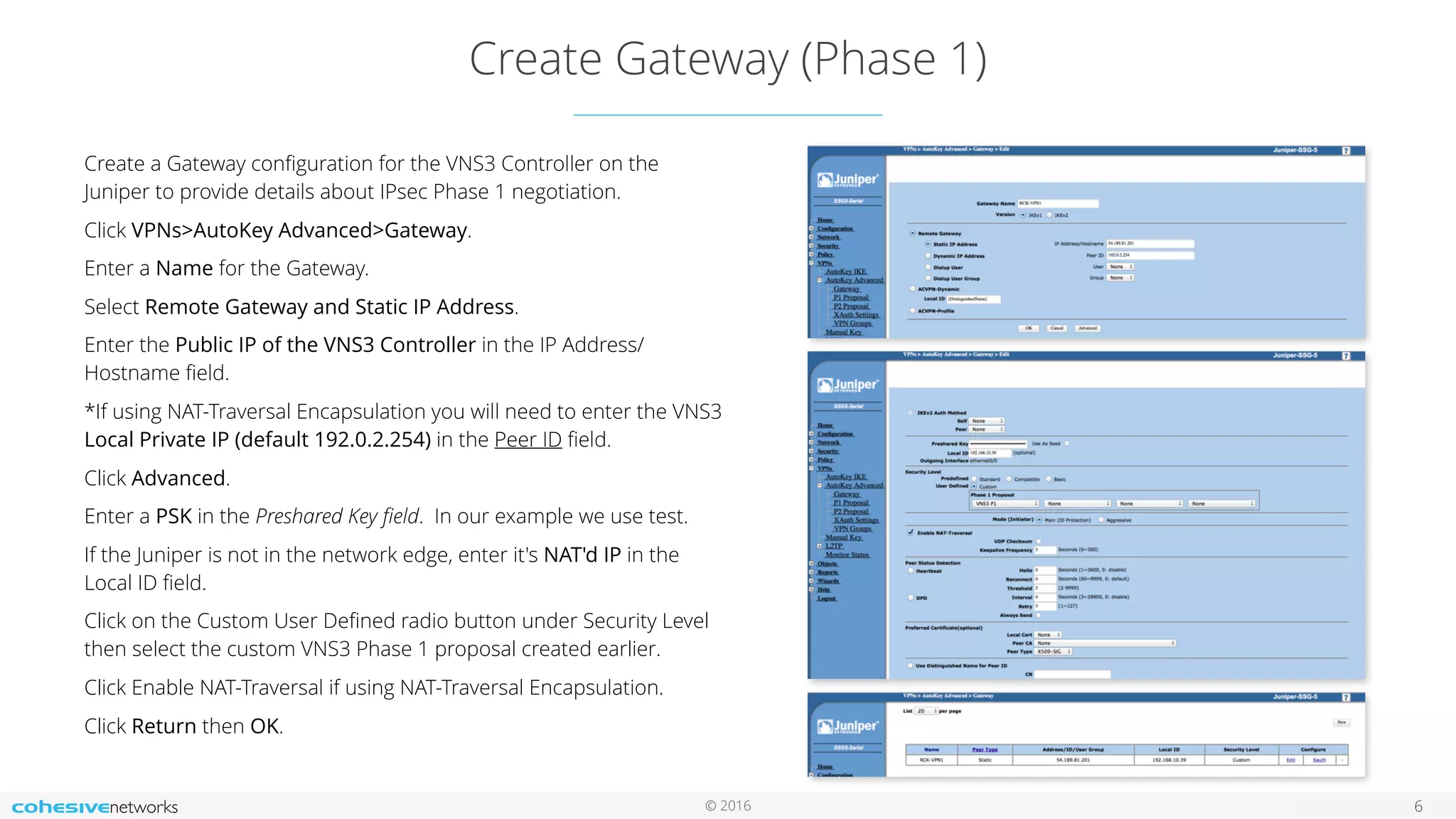 © 2016
Create Gateway (Phase 1)
6
Create a Gateway conﬁguration for the VNS3 Controller on the
Juniper to provide details about IPsec Phase 1 negotiation.
Click VPNs>AutoKey Advanced>Gateway.
Enter a Name for the Gateway.
Select Remote Gateway and Static IP Address.
Enter the Public IP of the VNS3 Controller in the IP Address/
Hostname ﬁeld.
*If using NAT-Traversal Encapsulation you will need to enter the VNS3
Local Private IP (default 192.0.2.254) in the Peer ID ﬁeld.
Click Advanced.
Enter a PSK in the Preshared Key ﬁeld. In our example we use test.
If the Juniper is not in the network edge, enter it's NAT'd IP in the
Local ID ﬁeld.
Click on the Custom User Deﬁned radio button under Security Level
then select the custom VNS3 Phase 1 proposal created earlier.
Click Enable NAT-Traversal if using NAT-Traversal Encapsulation.
Click Return then OK.
 