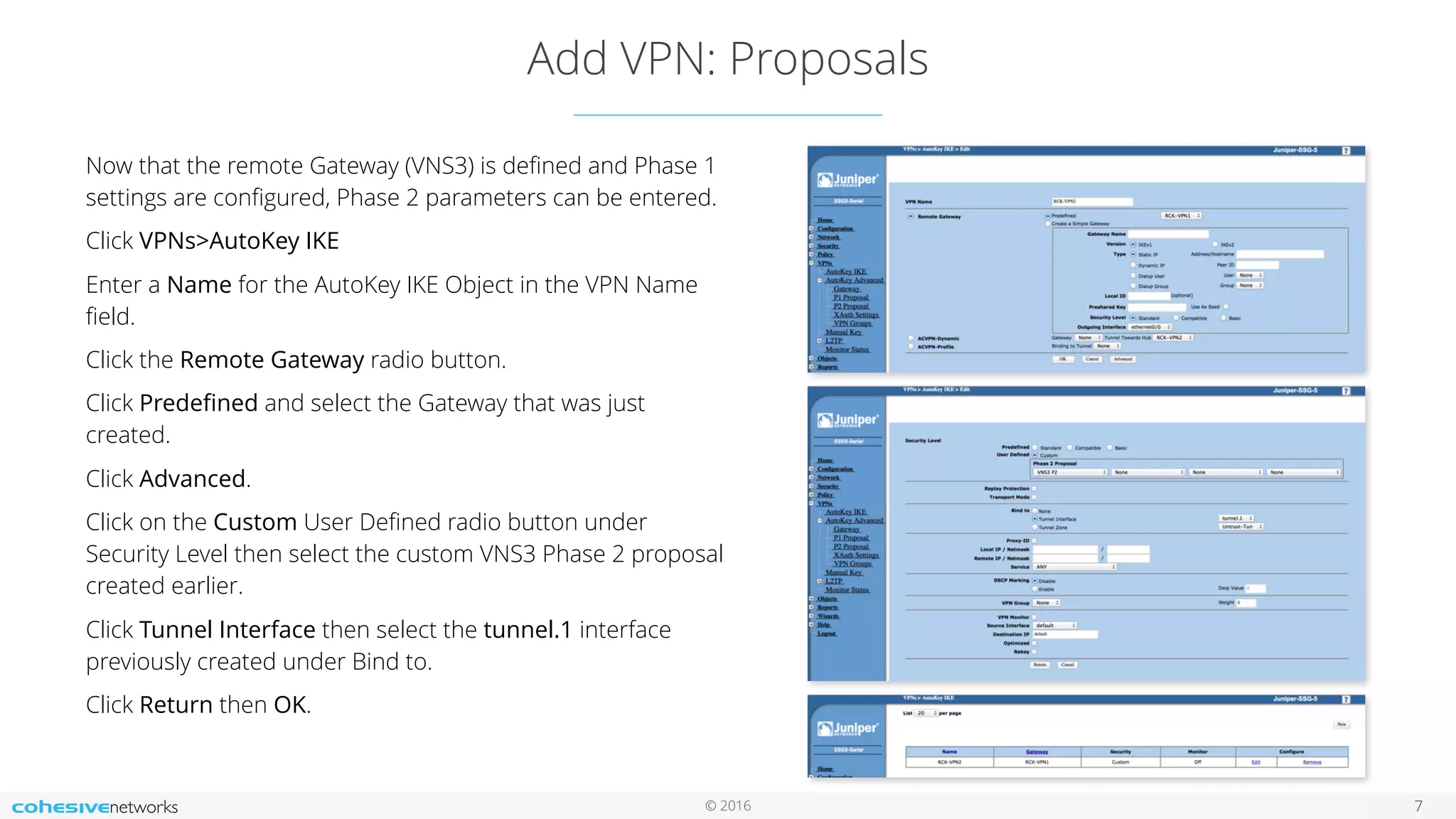 © 2016
Add VPN: Proposals
7
Now that the remote Gateway (VNS3) is deﬁned and Phase 1
settings are conﬁgured, Phase 2 parameters can be entered.
Click VPNs>AutoKey IKE
Enter a Name for the AutoKey IKE Object in the VPN Name
ﬁeld.
Click the Remote Gateway radio button.
Click Predeﬁned and select the Gateway that was just
created.
Click Advanced.
Click on the Custom User Deﬁned radio button under
Security Level then select the custom VNS3 Phase 2 proposal
created earlier.
Click Tunnel Interface then select the tunnel.1 interface
previously created under Bind to.
Click Return then OK.
 