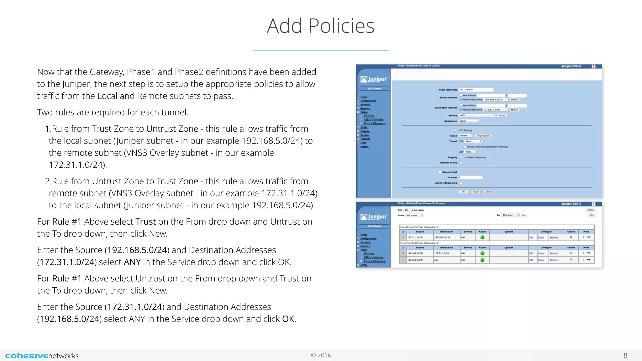 © 2016
Add Policies
8
Now that the Gateway, Phase1 and Phase2 deﬁnitions have been added
to the Juniper, the next step is to setup the appropriate policies to allow
traﬃc from the Local and Remote subnets to pass.
Two rules are required for each tunnel.
1.Rule from Trust Zone to Untrust Zone - this rule allows traﬃc from
the local subnet (Juniper subnet - in our example 192.168.5.0/24) to
the remote subnet (VNS3 Overlay subnet - in our example
172.31.1.0/24).
2.Rule from Untrust Zone to Trust Zone - this rule allows traﬃc from
remote subnet (VNS3 Overlay subnet - in our example 172.31.1.0/24)
to the local subnet (Juniper subnet - in our example 192.168.5.0/24).
For Rule #1 Above select Trust on the From drop down and Untrust on
the To drop down, then click New.
Enter the Source (192.168.5.0/24) and Destination Addresses
(172.31.1.0/24) select ANY in the Service drop down and click OK.
For Rule #1 Above select Untrust on the From drop down and Trust on
the To drop down, then click New.
Enter the Source (172.31.1.0/24) and Destination Addresses
(192.168.5.0/24) select ANY in the Service drop down and click OK.
 