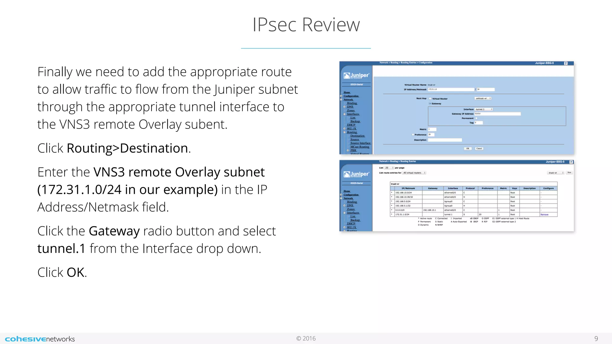 © 2016
IPsec Review
9
Finally we need to add the appropriate route
to allow traﬃc to ﬂow from the Juniper subnet
through the appropriate tunnel interface to
the VNS3 remote Overlay subent.
Click Routing>Destination.
Enter the VNS3 remote Overlay subnet
(172.31.1.0/24 in our example) in the IP
Address/Netmask ﬁeld.
Click the Gateway radio button and select
tunnel.1 from the Interface drop down.
Click OK.
 