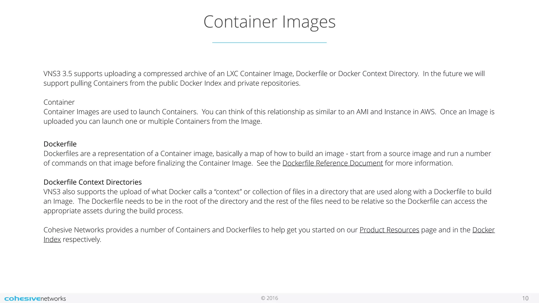 © 2016
Container Images
10
VNS3 3.5 supports uploading a compressed archive of an LXC Container Image, Dockerﬁle or Docker Context Directory. In the future we will
support pulling Containers from the public Docker Index and private repositories. 
 
Container 
Container Images are used to launch Containers. You can think of this relationship as similar to an AMI and Instance in AWS. Once an Image is
uploaded you can launch one or multiple Containers from the Image.
 
Dockerﬁle 
Dockerﬁles are a representation of a Container image, basically a map of how to build an image - start from a source image and run a number
of commands on that image before ﬁnalizing the Container Image. See the Dockerﬁle Reference Document for more information.  
 
Dockerﬁle Context Directories 
VNS3 also supports the upload of what Docker calls a “context” or collection of ﬁles in a directory that are used along with a Dockerﬁle to build
an Image. The Dockerﬁle needs to be in the root of the directory and the rest of the ﬁles need to be relative so the Dockerﬁle can access the
appropriate assets during the build process.  
 
Cohesive Networks provides a number of Containers and Dockerﬁles to help get you started on our Product Resources page and in the Docker
Index respectively.
 
