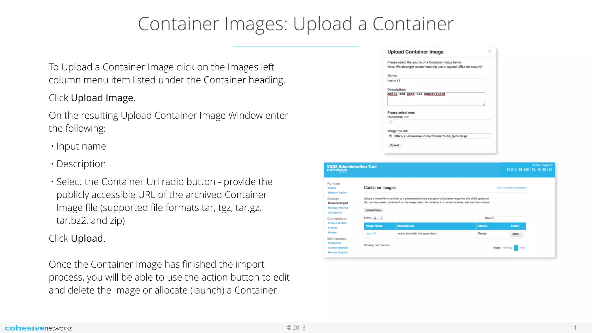 © 2016
Container Images: Upload a Container
11
To Upload a Container Image click on the Images left
column menu item listed under the Container heading.
Click Upload Image.
On the resulting Upload Container Image Window enter
the following:
• Input name
• Description
• Select the Container Url radio button - provide the
publicly accessible URL of the archived Container
Image ﬁle (supported ﬁle formats tar, tgz, tar.gz,
tar.bz2, and zip)
Click Upload. 
 
Once the Container Image has ﬁnished the import
process, you will be able to use the action button to edit
and delete the Image or allocate (launch) a Container.
 
