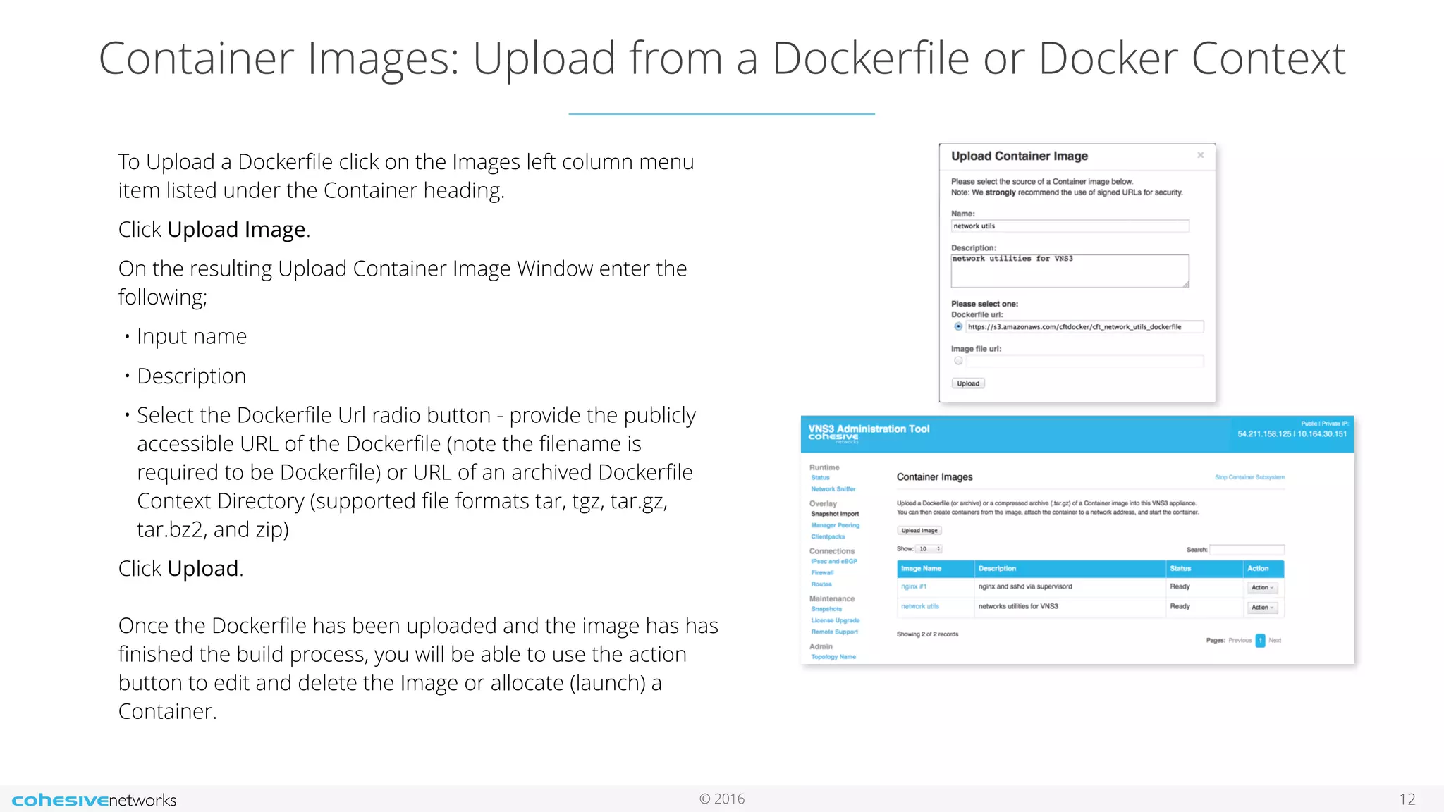 © 2016
Container Images: Upload from a Dockerﬁle or Docker Context
12
To Upload a Dockerﬁle click on the Images left column menu
item listed under the Container heading.
Click Upload Image.
On the resulting Upload Container Image Window enter the
following;
• Input name
• Description
• Select the Dockerﬁle Url radio button - provide the publicly
accessible URL of the Dockerﬁle (note the ﬁlename is
required to be Dockerﬁle) or URL of an archived Dockerﬁle
Context Directory (supported ﬁle formats tar, tgz, tar.gz,
tar.bz2, and zip)
Click Upload. 
 
Once the Dockerﬁle has been uploaded and the image has has
ﬁnished the build process, you will be able to use the action
button to edit and delete the Image or allocate (launch) a
Container.
 