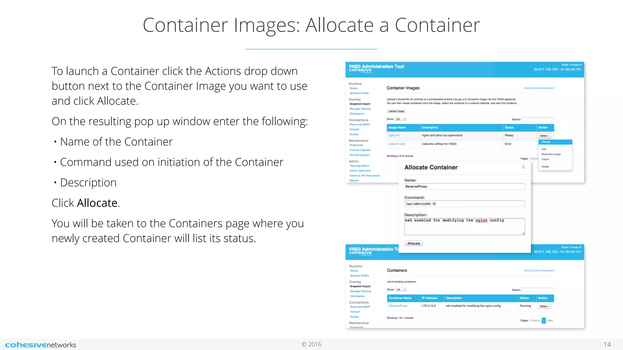 © 2016
Container Images: Allocate a Container
14
To launch a Container click the Actions drop down
button next to the Container Image you want to use
and click Allocate.
On the resulting pop up window enter the following:
• Name of the Container
• Command used on initiation of the Container
• Description
Click Allocate.
You will be taken to the Containers page where you
newly created Container will list its status.
 