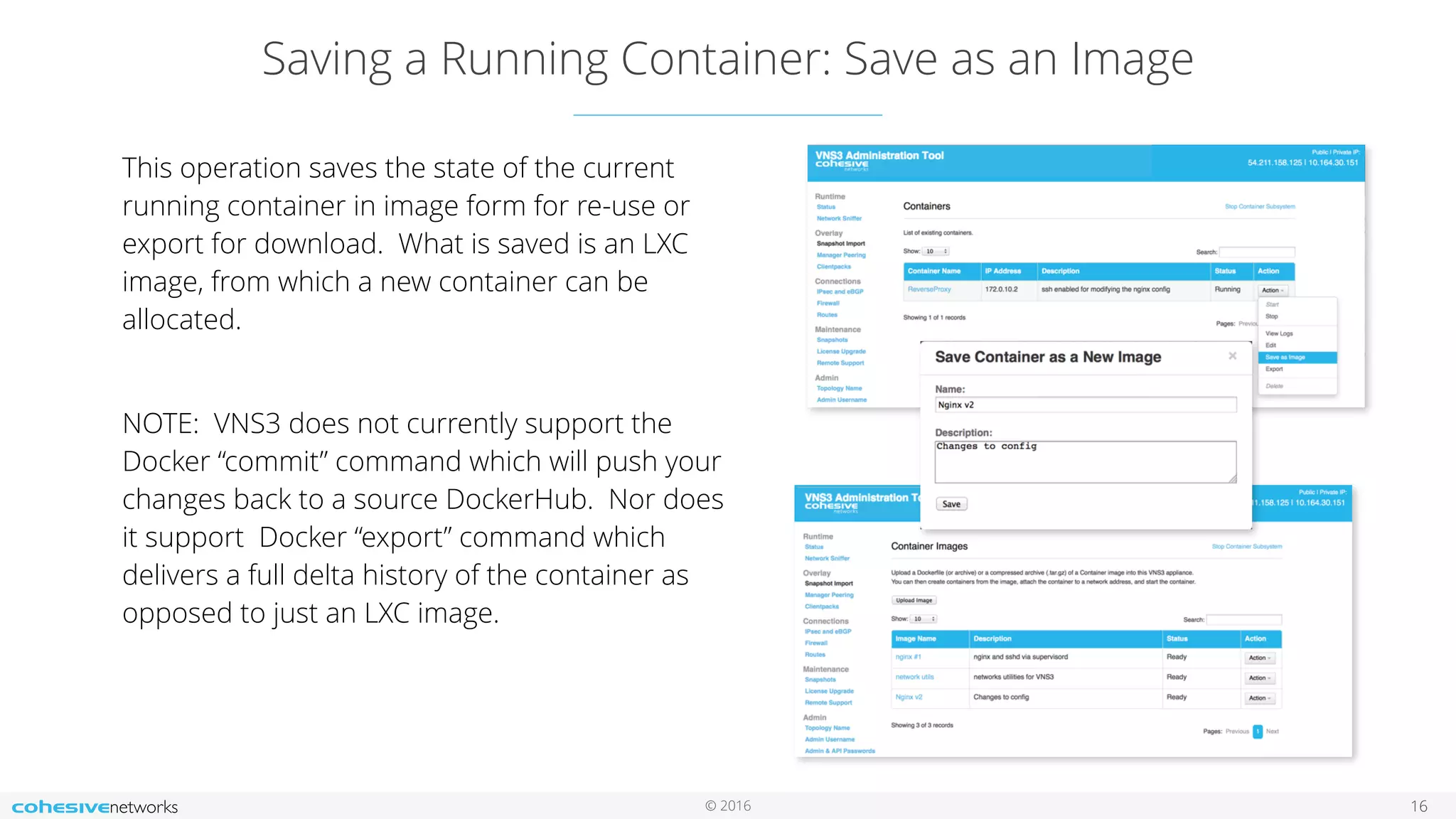 © 2016
Saving a Running Container: Save as an Image
16
This operation saves the state of the current
running container in image form for re-use or
export for download. What is saved is an LXC
image, from which a new container can be
allocated.
NOTE: VNS3 does not currently support the
Docker “commit” command which will push your
changes back to a source DockerHub. Nor does
it support Docker “export” command which
delivers a full delta history of the container as
opposed to just an LXC image.
 