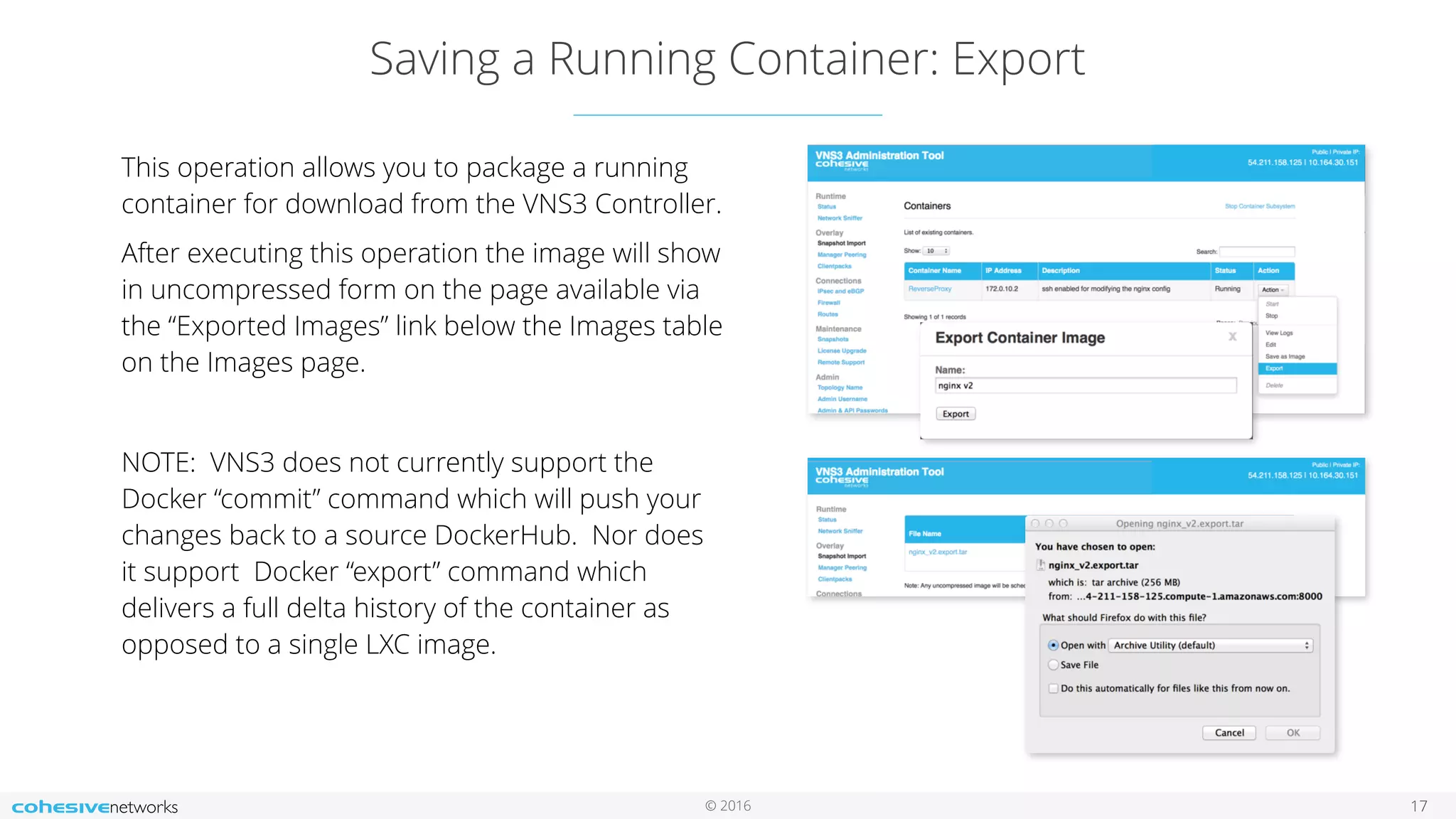 © 2016
Saving a Running Container: Export
17
This operation allows you to package a running
container for download from the VNS3 Controller.
After executing this operation the image will show
in uncompressed form on the page available via
the “Exported Images” link below the Images table
on the Images page.
NOTE: VNS3 does not currently support the
Docker “commit” command which will push your
changes back to a source DockerHub. Nor does
it support Docker “export” command which
delivers a full delta history of the container as
opposed to a single LXC image.
 