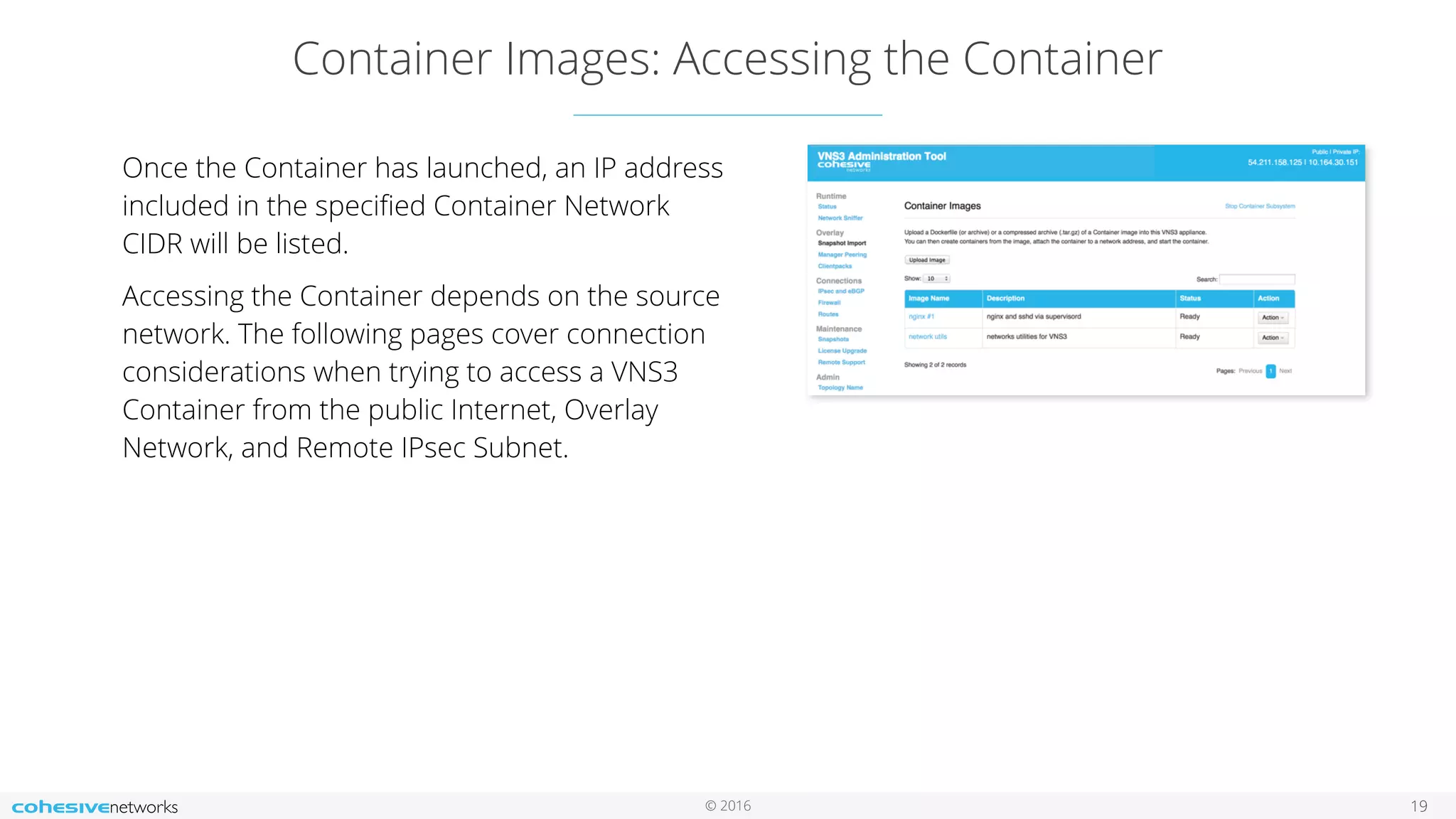 © 2016
Container Images: Accessing the Container
19
Once the Container has launched, an IP address
included in the speciﬁed Container Network
CIDR will be listed.
Accessing the Container depends on the source
network. The following pages cover connection
considerations when trying to access a VNS3
Container from the public Internet, Overlay
Network, and Remote IPsec Subnet.
 