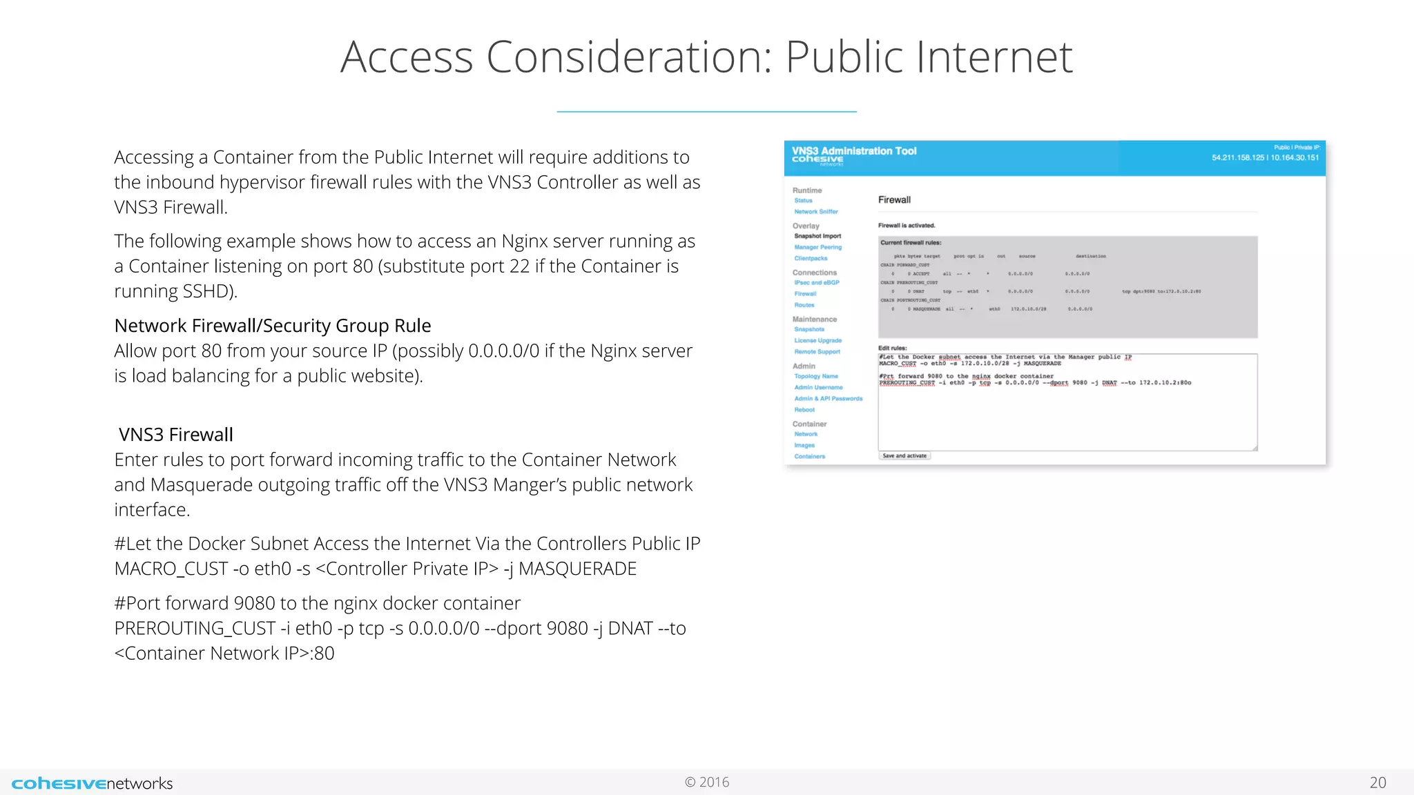 © 2016
Access Consideration: Public Internet
20
Accessing a Container from the Public Internet will require additions to
the inbound hypervisor ﬁrewall rules with the VNS3 Controller as well as
VNS3 Firewall.
The following example shows how to access an Nginx server running as
a Container listening on port 80 (substitute port 22 if the Container is
running SSHD).
Network Firewall/Security Group Rule 
Allow port 80 from your source IP (possibly 0.0.0.0/0 if the Nginx server
is load balancing for a public website). 
VNS3 Firewall 
Enter rules to port forward incoming traﬃc to the Container Network
and Masquerade outgoing traﬃc oﬀ the VNS3 Manger’s public network
interface.
#Let the Docker Subnet Access the Internet Via the Controllers Public IP 
MACRO_CUST -o eth0 -s <Controller Private IP> -j MASQUERADE
#Port forward 9080 to the nginx docker container 
PREROUTING_CUST -i eth0 -p tcp -s 0.0.0.0/0 --dport 9080 -j DNAT --to
<Container Network IP>:80
 