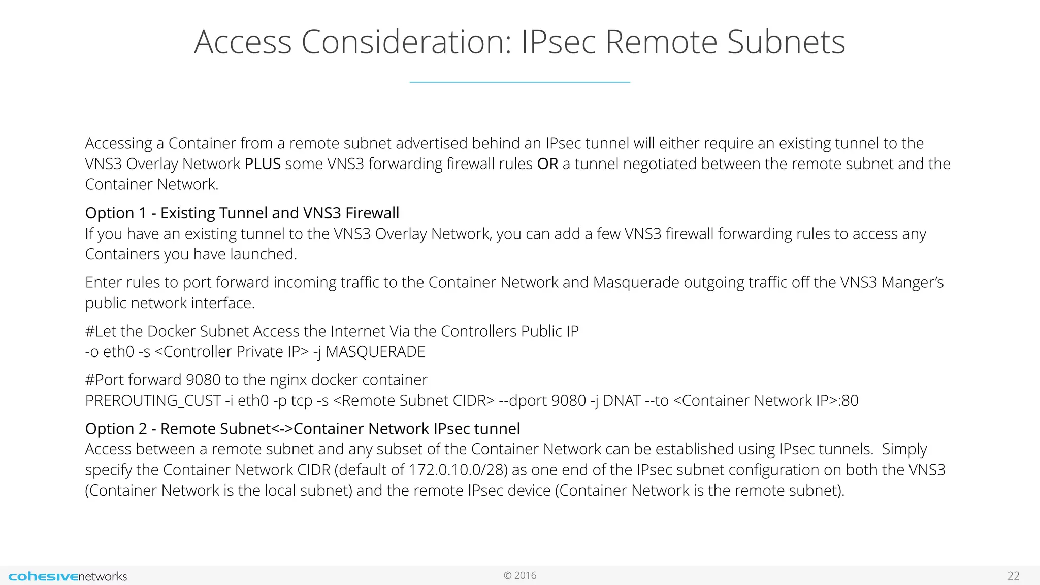 © 2016
Access Consideration: IPsec Remote Subnets
22
Accessing a Container from a remote subnet advertised behind an IPsec tunnel will either require an existing tunnel to the
VNS3 Overlay Network PLUS some VNS3 forwarding ﬁrewall rules OR a tunnel negotiated between the remote subnet and the
Container Network.
Option 1 - Existing Tunnel and VNS3 Firewall 
If you have an existing tunnel to the VNS3 Overlay Network, you can add a few VNS3 ﬁrewall forwarding rules to access any
Containers you have launched.
Enter rules to port forward incoming traﬃc to the Container Network and Masquerade outgoing traﬃc oﬀ the VNS3 Manger’s
public network interface.
#Let the Docker Subnet Access the Internet Via the Controllers Public IP 
-o eth0 -s <Controller Private IP> -j MASQUERADE
#Port forward 9080 to the nginx docker container 
PREROUTING_CUST -i eth0 -p tcp -s <Remote Subnet CIDR> --dport 9080 -j DNAT --to <Container Network IP>:80
Option 2 - Remote Subnet<->Container Network IPsec tunnel 
Access between a remote subnet and any subset of the Container Network can be established using IPsec tunnels. Simply
specify the Container Network CIDR (default of 172.0.10.0/28) as one end of the IPsec subnet conﬁguration on both the VNS3
(Container Network is the local subnet) and the remote IPsec device (Container Network is the remote subnet). 
 