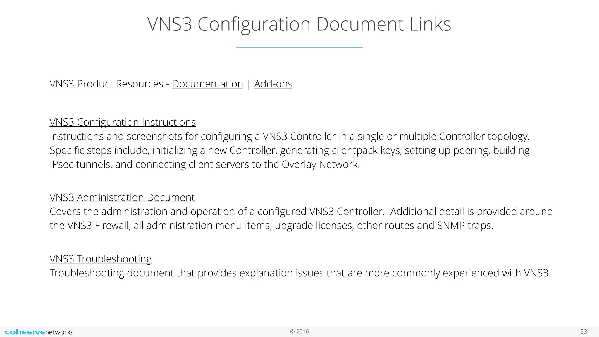 © 2016
VNS3 Conﬁguration Document Links
23
VNS3 Product Resources - Documentation | Add-ons
VNS3 Conﬁguration Instructions 
Instructions and screenshots for conﬁguring a VNS3 Controller in a single or multiple Controller topology.
Speciﬁc steps include, initializing a new Controller, generating clientpack keys, setting up peering, building
IPsec tunnels, and connecting client servers to the Overlay Network.  
VNS3 Administration Document 
Covers the administration and operation of a conﬁgured VNS3 Controller. Additional detail is provided around
the VNS3 Firewall, all administration menu items, upgrade licenses, other routes and SNMP traps. 
VNS3 Troubleshooting 
Troubleshooting document that provides explanation issues that are more commonly experienced with VNS3. 
 