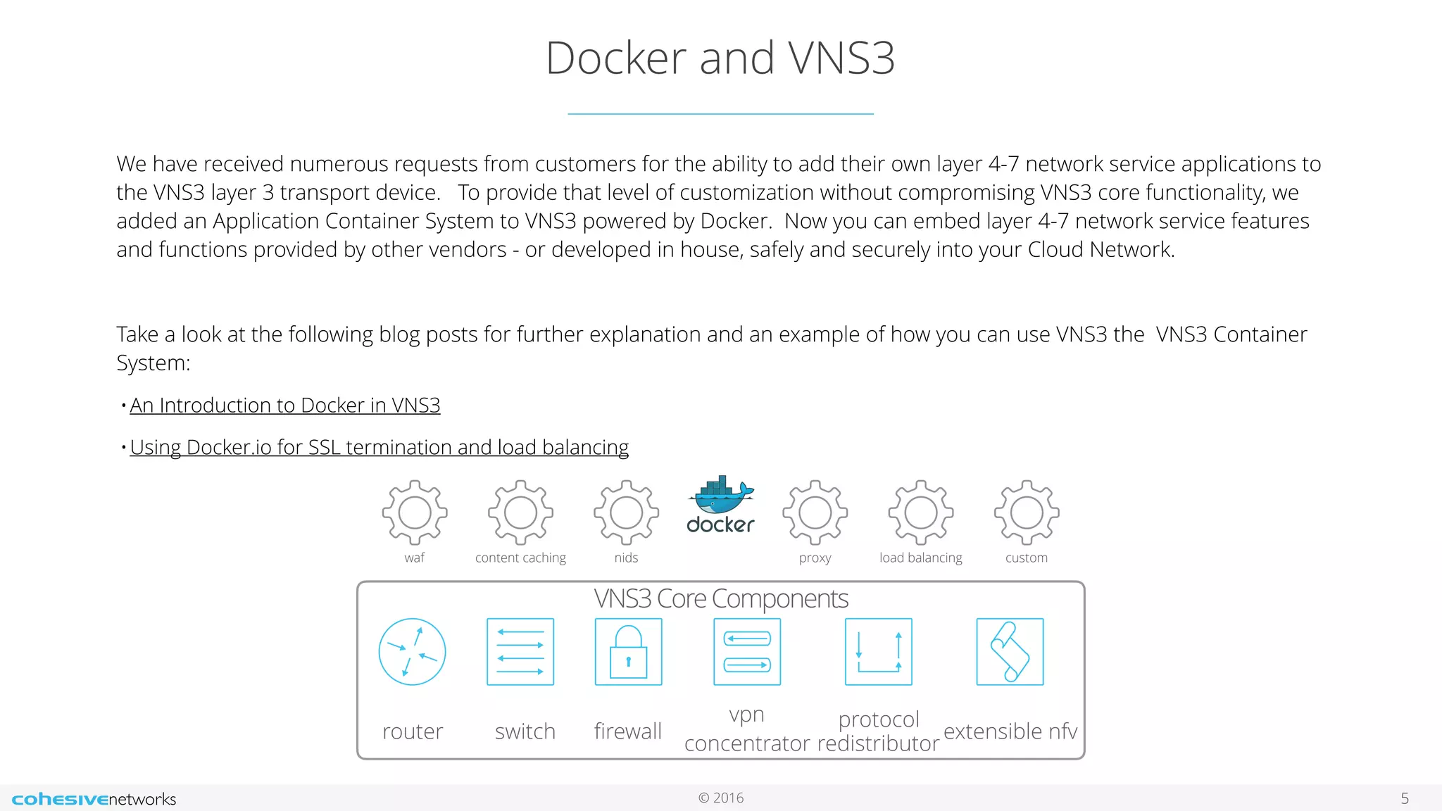 © 2016
Docker and VNS3
5
We have received numerous requests from customers for the ability to add their own layer 4-7 network service applications to
the VNS3 layer 3 transport device. To provide that level of customization without compromising VNS3 core functionality, we
added an Application Container System to VNS3 powered by Docker. Now you can embed layer 4-7 network service features
and functions provided by other vendors - or developed in house, safely and securely into your Cloud Network.
Take a look at the following blog posts for further explanation and an example of how you can use VNS3 the VNS3 Container
System:
•An Introduction to Docker in VNS3
•Using Docker.io for SSL termination and load balancing
waf content caching nids proxy load balancing custom
router switch ﬁrewall vpn concentrator
protocol
redistributor
dynamic &
srciptable sdn
VNS3 Core Components
ﬁrewall
vpn
concentrator
protocol
redistributor
extensible nfv
VNS3CoreComponents
router switch
 
