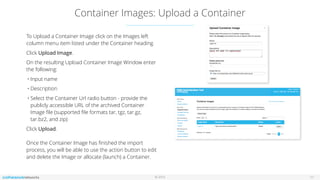 © 2016
Container Images: Upload a Container
11
To Upload a Container Image click on the Images left
column menu item listed under the Container heading.
Click Upload Image.
On the resulting Upload Container Image Window enter
the following:
• Input name
• Description
• Select the Container Url radio button - provide the
publicly accessible URL of the archived Container
Image ﬁle (supported ﬁle formats tar, tgz, tar.gz,
tar.bz2, and zip)
Click Upload. 
 
Once the Container Image has ﬁnished the import
process, you will be able to use the action button to edit
and delete the Image or allocate (launch) a Container.
 