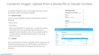 © 2016
Container Images: Upload from a Dockerﬁle or Docker Context
12
To Upload a Dockerﬁle click on the Images left column menu
item listed under the Container heading.
Click Upload Image.
On the resulting Upload Container Image Window enter the
following;
• Input name
• Description
• Select the Dockerﬁle Url radio button - provide the publicly
accessible URL of the Dockerﬁle (note the ﬁlename is
required to be Dockerﬁle) or URL of an archived Dockerﬁle
Context Directory (supported ﬁle formats tar, tgz, tar.gz,
tar.bz2, and zip)
Click Upload. 
 
Once the Dockerﬁle has been uploaded and the image has has
ﬁnished the build process, you will be able to use the action
button to edit and delete the Image or allocate (launch) a
Container.
 