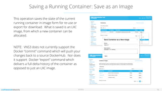 © 2016
Saving a Running Container: Save as an Image
16
This operation saves the state of the current
running container in image form for re-use or
export for download. What is saved is an LXC
image, from which a new container can be
allocated.
NOTE: VNS3 does not currently support the
Docker “commit” command which will push your
changes back to a source DockerHub. Nor does
it support Docker “export” command which
delivers a full delta history of the container as
opposed to just an LXC image.
 
