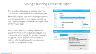 © 2016
Saving a Running Container: Export
17
This operation allows you to package a running
container for download from the VNS3 Controller.
After executing this operation the image will show
in uncompressed form on the page available via
the “Exported Images” link below the Images table
on the Images page.
NOTE: VNS3 does not currently support the
Docker “commit” command which will push your
changes back to a source DockerHub. Nor does
it support Docker “export” command which
delivers a full delta history of the container as
opposed to a single LXC image.
 
