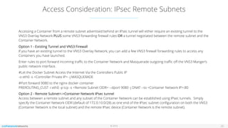 © 2016
Access Consideration: IPsec Remote Subnets
22
Accessing a Container from a remote subnet advertised behind an IPsec tunnel will either require an existing tunnel to the
VNS3 Overlay Network PLUS some VNS3 forwarding ﬁrewall rules OR a tunnel negotiated between the remote subnet and the
Container Network.
Option 1 - Existing Tunnel and VNS3 Firewall 
If you have an existing tunnel to the VNS3 Overlay Network, you can add a few VNS3 ﬁrewall forwarding rules to access any
Containers you have launched.
Enter rules to port forward incoming traﬃc to the Container Network and Masquerade outgoing traﬃc oﬀ the VNS3 Manger’s
public network interface.
#Let the Docker Subnet Access the Internet Via the Controllers Public IP 
-o eth0 -s <Controller Private IP> -j MASQUERADE
#Port forward 9080 to the nginx docker container 
PREROUTING_CUST -i eth0 -p tcp -s <Remote Subnet CIDR> --dport 9080 -j DNAT --to <Container Network IP>:80
Option 2 - Remote Subnet<->Container Network IPsec tunnel 
Access between a remote subnet and any subset of the Container Network can be established using IPsec tunnels. Simply
specify the Container Network CIDR (default of 172.0.10.0/28) as one end of the IPsec subnet conﬁguration on both the VNS3
(Container Network is the local subnet) and the remote IPsec device (Container Network is the remote subnet). 
 