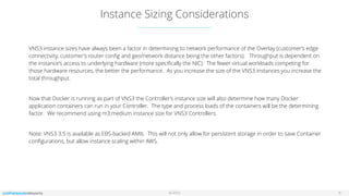 © 2016
Instance Sizing Considerations
6
VNS3 instance sizes have always been a factor in determining to network performance of the Overlay (customer’s edge
connectivity, customer’s router conﬁg and geo/network distance being the other factors). Throughput is dependent on
the instance's access to underlying hardware (more speciﬁcally the NIC). The fewer virtual workloads competing for
those hardware resources, the better the performance. As you increase the size of the VNS3 instances you increase the
total throughput.
Now that Docker is running as part of VNS3 the Controller’s instance size will also determine how many Docker
application containers can run in your Controller. The type and process loads of the containers will be the determining
factor. We recommend using m3.medium instance size for VNS3 Controllers.
Note: VNS3 3.5 is available as EBS-backed AMIs. This will not only allow for persistent storage in order to save Container
conﬁgurations, but allow instance scaling within AWS.
 