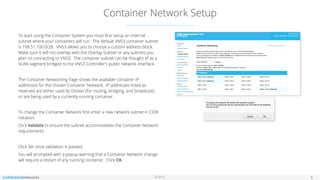 © 2016
Container Network Setup
8
To start using the Container System you must ﬁrst setup an internal
subnet where your containers will run. The default VNS3 container subnet
is 198.51.100.0/28. VNS3 allows you to choose a custom address block.
Make sure it will not overlap with the Overlay Subnet or any subnets you
plan on connecting to VNS3. The container subnet can be thought of as a
VLAN segment bridged to the VNS3 Controller’s public network interface.
The Container Networking Page shows the available container IP
addresses for the chosen Container Network. IP addresses listed as
reserved are either used by Docker (for routing, bridging, and broadcast)
or are being used by a currently running container.
To change the Container Network ﬁrst enter a new network subnet in CIDR
notation.
Click Validate to ensure the subnet accommodates the Container Network
requirements.
Click Set once validation is passed.
You will prompted with a popup warning that a Container Network change
will require a restart of any running container. Click OK.
 