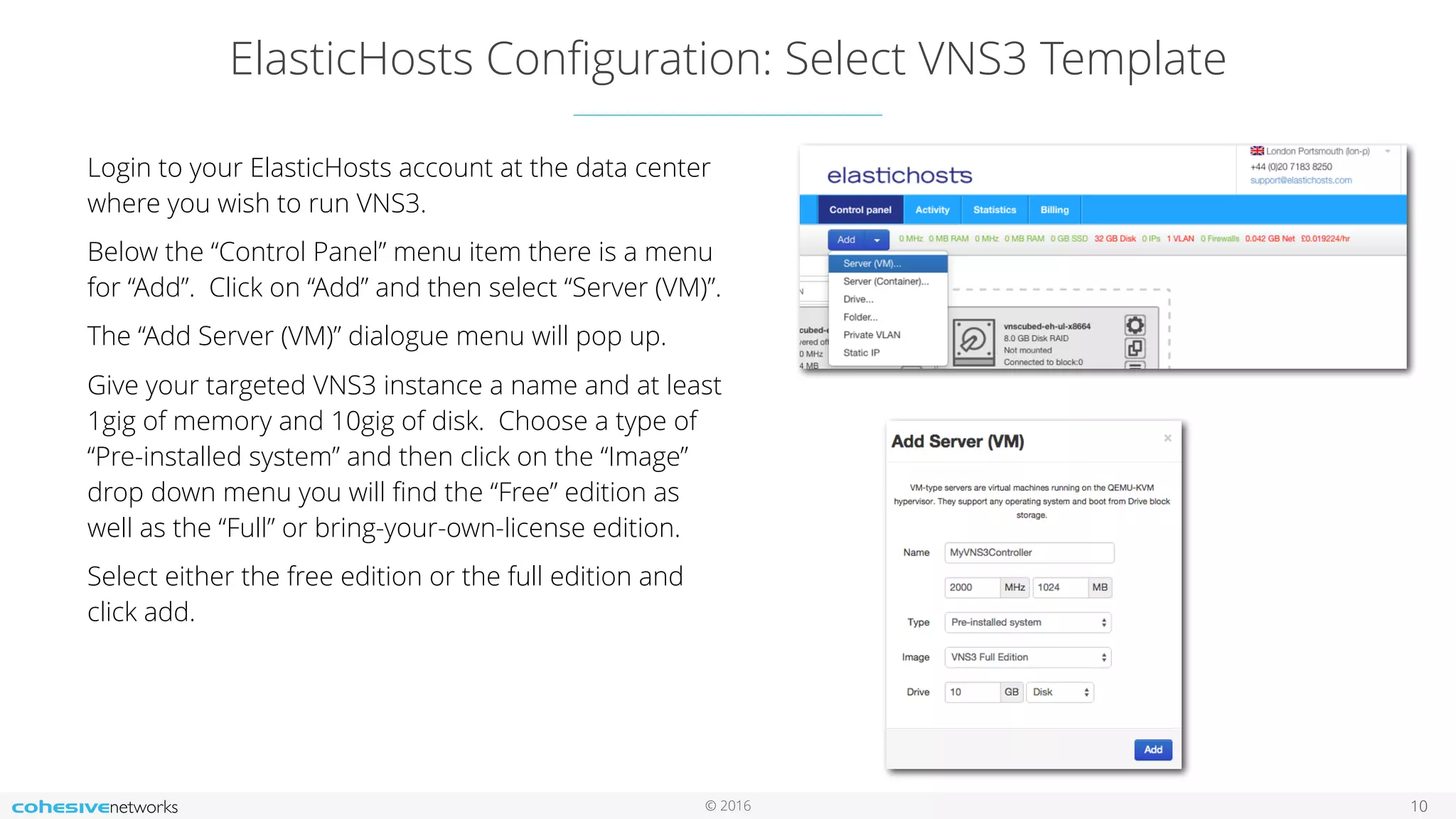 © 2016
ElasticHosts Conﬁguration: Select VNS3 Template
10
Login to your ElasticHosts account at the data center
where you wish to run VNS3.
Below the “Control Panel” menu item there is a menu
for “Add”. Click on “Add” and then select “Server (VM)”.
The “Add Server (VM)” dialogue menu will pop up.
Give your targeted VNS3 instance a name and at least
1gig of memory and 10gig of disk. Choose a type of
“Pre-installed system” and then click on the “Image”
drop down menu you will ﬁnd the “Free” edition as
well as the “Full” or bring-your-own-license edition.
Select either the free edition or the full edition and
click add.
 