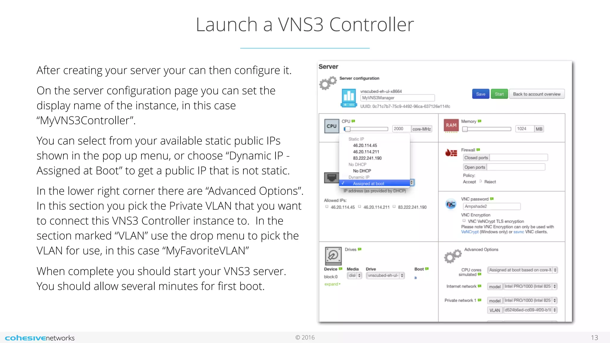 © 2016
Launch a VNS3 Controller
13
After creating your server your can then conﬁgure it.
On the server conﬁguration page you can set the
display name of the instance, in this case
“MyVNS3Controller”.
You can select from your available static public IPs
shown in the pop up menu, or choose “Dynamic IP -
Assigned at Boot” to get a public IP that is not static.
In the lower right corner there are “Advanced Options”.
In this section you pick the Private VLAN that you want
to connect this VNS3 Controller instance to. In the
section marked “VLAN” use the drop menu to pick the
VLAN for use, in this case “MyFavoriteVLAN”
When complete you should start your VNS3 server.
You should allow several minutes for ﬁrst boot.
 