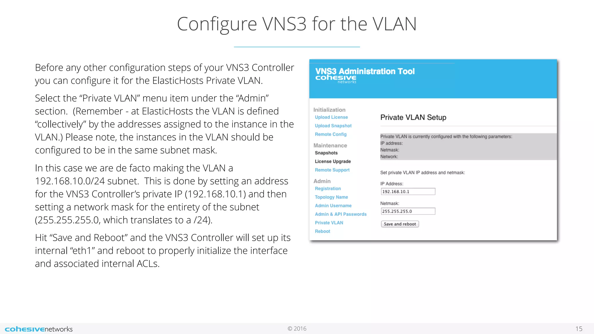 © 2016
Conﬁgure VNS3 for the VLAN
15
Before any other conﬁguration steps of your VNS3 Controller
you can conﬁgure it for the ElasticHosts Private VLAN.
Select the “Private VLAN” menu item under the “Admin”
section. (Remember - at ElasticHosts the VLAN is deﬁned
“collectively” by the addresses assigned to the instance in the
VLAN.) Please note, the instances in the VLAN should be
conﬁgured to be in the same subnet mask.
In this case we are de facto making the VLAN a
192.168.10.0/24 subnet. This is done by setting an address
for the VNS3 Controller’s private IP (192.168.10.1) and then
setting a network mask for the entirety of the subnet
(255.255.255.0, which translates to a /24).
Hit “Save and Reboot” and the VNS3 Controller will set up its
internal “eth1” and reboot to properly initialize the interface
and associated internal ACLs.
 