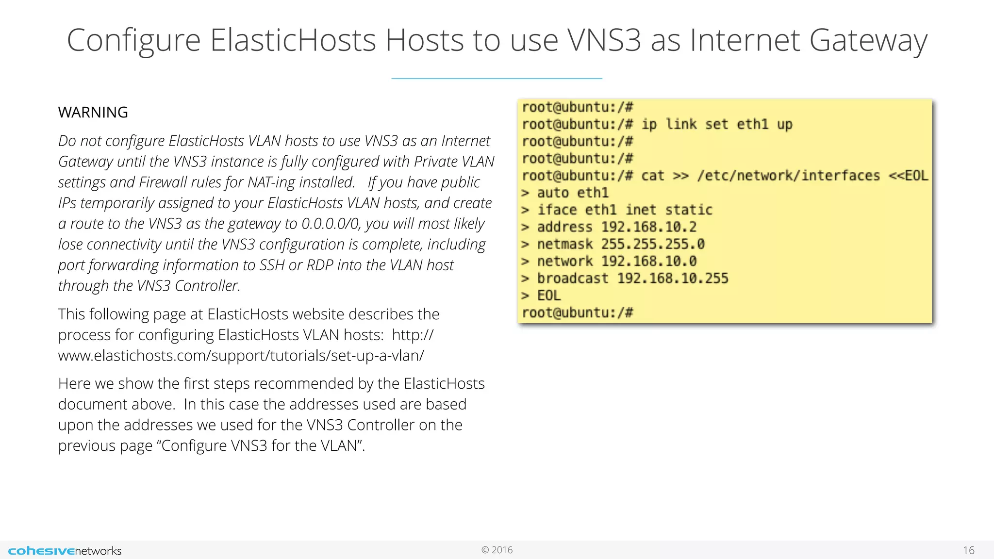 © 2016
Conﬁgure ElasticHosts Hosts to use VNS3 as Internet Gateway
16
WARNING
Do not conﬁgure ElasticHosts VLAN hosts to use VNS3 as an Internet
Gateway until the VNS3 instance is fully conﬁgured with Private VLAN
settings and Firewall rules for NAT-ing installed. If you have public
IPs temporarily assigned to your ElasticHosts VLAN hosts, and create
a route to the VNS3 as the gateway to 0.0.0.0/0, you will most likely
lose connectivity until the VNS3 conﬁguration is complete, including
port forwarding information to SSH or RDP into the VLAN host
through the VNS3 Controller.
This following page at ElasticHosts website describes the
process for conﬁguring ElasticHosts VLAN hosts: http://
www.elastichosts.com/support/tutorials/set-up-a-vlan/
Here we show the ﬁrst steps recommended by the ElasticHosts
document above. In this case the addresses used are based
upon the addresses we used for the VNS3 Controller on the
previous page “Conﬁgure VNS3 for the VLAN”.
 