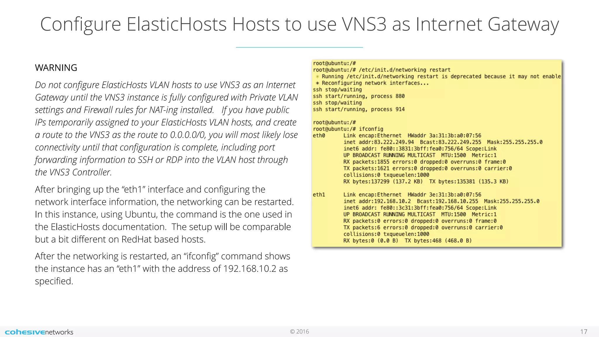 © 2016
Conﬁgure ElasticHosts Hosts to use VNS3 as Internet Gateway
17
WARNING
Do not conﬁgure ElasticHosts VLAN hosts to use VNS3 as an Internet
Gateway until the VNS3 instance is fully conﬁgured with Private VLAN
settings and Firewall rules for NAT-ing installed. If you have public
IPs temporarily assigned to your ElasticHosts VLAN hosts, and create
a route to the VNS3 as the route to 0.0.0.0/0, you will most likely lose
connectivity until that conﬁguration is complete, including port
forwarding information to SSH or RDP into the VLAN host through
the VNS3 Controller.
After bringing up the “eth1” interface and conﬁguring the
network interface information, the networking can be restarted.
In this instance, using Ubuntu, the command is the one used in
the ElasticHosts documentation. The setup will be comparable
but a bit diﬀerent on RedHat based hosts.
After the networking is restarted, an “ifconﬁg” command shows
the instance has an “eth1” with the address of 192.168.10.2 as
speciﬁed.
 