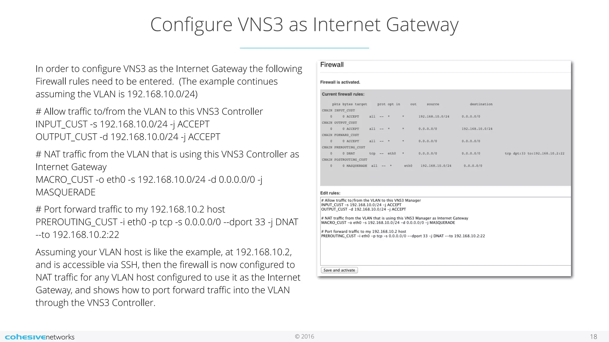© 2016
Conﬁgure VNS3 as Internet Gateway
In order to conﬁgure VNS3 as the Internet Gateway the following
Firewall rules need to be entered. (The example continues
assuming the VLAN is 192.168.10.0/24)
# Allow traﬃc to/from the VLAN to this VNS3 Controller 
INPUT_CUST -s 192.168.10.0/24 -j ACCEPT 
OUTPUT_CUST -d 192.168.10.0/24 -j ACCEPT
# NAT traﬃc from the VLAN that is using this VNS3 Controller as
Internet Gateway 
MACRO_CUST -o eth0 -s 192.168.10.0/24 -d 0.0.0.0/0 -j
MASQUERADE
# Port forward traﬃc to my 192.168.10.2 host
PREROUTING_CUST -i eth0 -p tcp -s 0.0.0.0/0 --dport 33 -j DNAT
--to 192.168.10.2:22
Assuming your VLAN host is like the example, at 192.168.10.2,
and is accessible via SSH, then the ﬁrewall is now conﬁgured to
NAT traﬃc for any VLAN host conﬁgured to use it as the Internet
Gateway, and shows how to port forward traﬃc into the VLAN
through the VNS3 Controller.
18
 