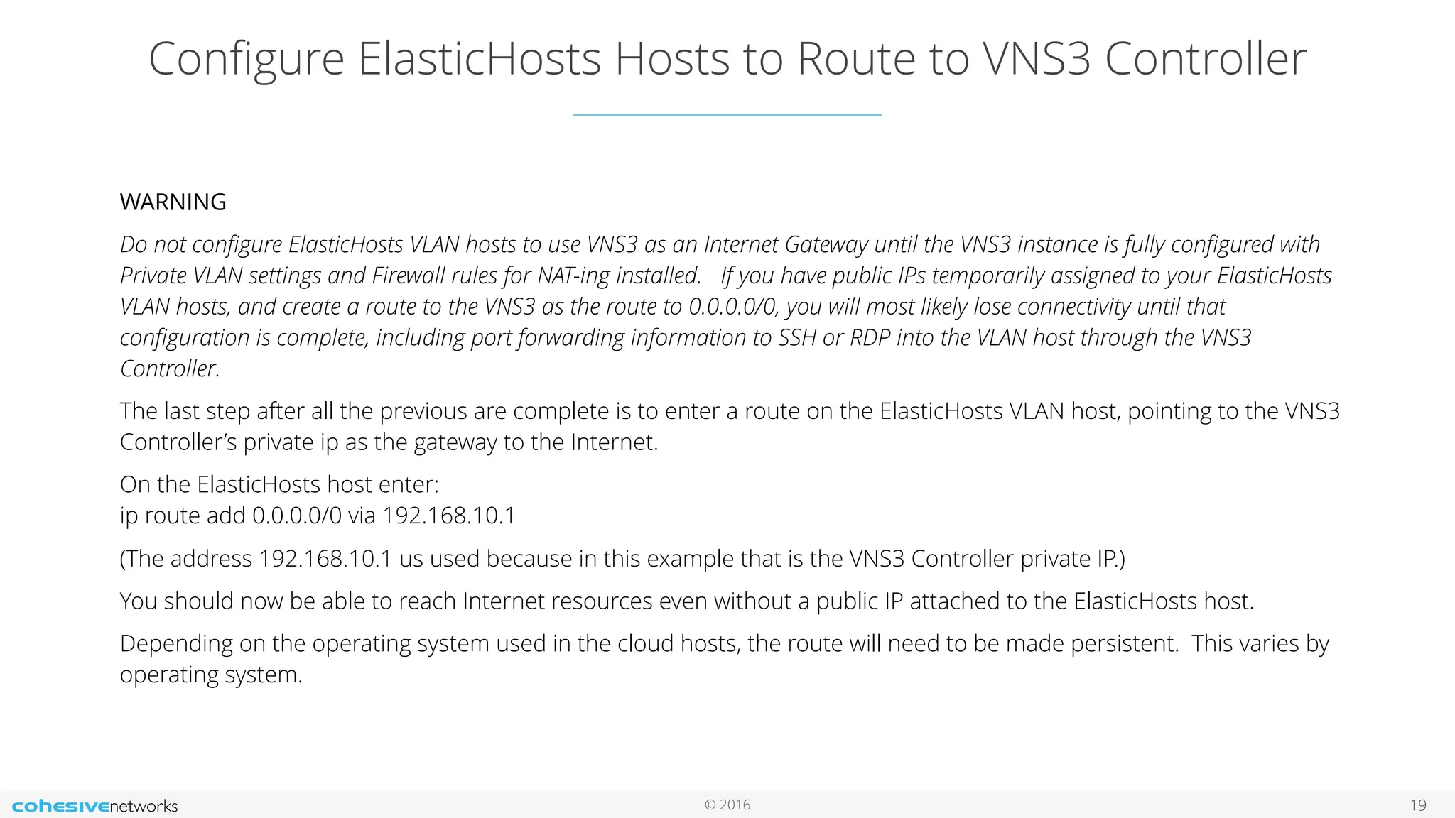© 2016
Conﬁgure ElasticHosts Hosts to Route to VNS3 Controller
19
WARNING
Do not conﬁgure ElasticHosts VLAN hosts to use VNS3 as an Internet Gateway until the VNS3 instance is fully conﬁgured with
Private VLAN settings and Firewall rules for NAT-ing installed. If you have public IPs temporarily assigned to your ElasticHosts
VLAN hosts, and create a route to the VNS3 as the route to 0.0.0.0/0, you will most likely lose connectivity until that
conﬁguration is complete, including port forwarding information to SSH or RDP into the VLAN host through the VNS3
Controller.
The last step after all the previous are complete is to enter a route on the ElasticHosts VLAN host, pointing to the VNS3
Controller’s private ip as the gateway to the Internet.
On the ElasticHosts host enter: 
ip route add 0.0.0.0/0 via 192.168.10.1
(The address 192.168.10.1 us used because in this example that is the VNS3 Controller private IP.)
You should now be able to reach Internet resources even without a public IP attached to the ElasticHosts host.
Depending on the operating system used in the cloud hosts, the route will need to be made persistent. This varies by
operating system.
 