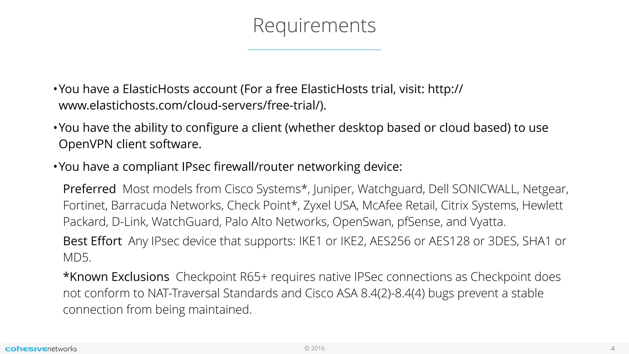 © 2016
Requirements
4
•You have a ElasticHosts account (For a free ElasticHosts trial, visit: http://
www.elastichosts.com/cloud-servers/free-trial/).
•You have the ability to conﬁgure a client (whether desktop based or cloud based) to use
OpenVPN client software.
•You have a compliant IPsec ﬁrewall/router networking device:
Preferred  Most models from Cisco Systems*, Juniper, Watchguard, Dell SONICWALL, Netgear,
Fortinet, Barracuda Networks, Check Point*, Zyxel USA, McAfee Retail, Citrix Systems, Hewlett
Packard, D-Link, WatchGuard, Palo Alto Networks, OpenSwan, pfSense, and Vyatta.
Best Eﬀort  Any IPsec device that supports: IKE1 or IKE2, AES256 or AES128 or 3DES, SHA1 or
MD5.
*Known Exclusions  Checkpoint R65+ requires native IPSec connections as Checkpoint does
not conform to NAT-Traversal Standards and Cisco ASA 8.4(2)-8.4(4) bugs prevent a stable
connection from being maintained.
 