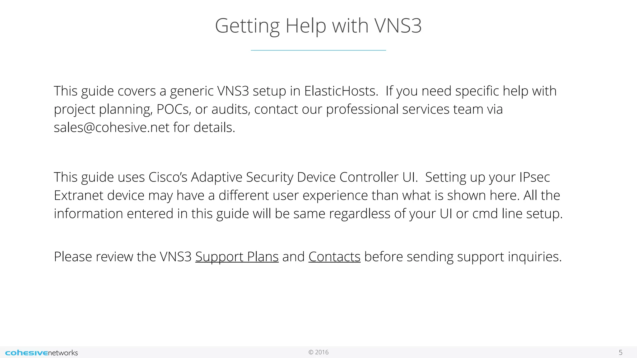 © 2016
Getting Help with VNS3
5
This guide covers a generic VNS3 setup in ElasticHosts. If you need speciﬁc help with
project planning, POCs, or audits, contact our professional services team via
sales@cohesive.net for details.
This guide uses Cisco’s Adaptive Security Device Controller UI. Setting up your IPsec
Extranet device may have a diﬀerent user experience than what is shown here. All the
information entered in this guide will be same regardless of your UI or cmd line setup.
 
Please review the VNS3 Support Plans and Contacts before sending support inquiries.
 
