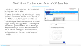 © 2016
ElasticHosts Conﬁguration: Select VNS3 Template
10
Login to your ElasticHosts account at the data center
where you wish to run VNS3.
Below the “Control Panel” menu item there is a menu
for “Add”. Click on “Add” and then select “Server (VM)”.
The “Add Server (VM)” dialogue menu will pop up.
Give your targeted VNS3 instance a name and at least
1gig of memory and 10gig of disk. Choose a type of
“Pre-installed system” and then click on the “Image”
drop down menu you will ﬁnd the “Free” edition as
well as the “Full” or bring-your-own-license edition.
Select either the free edition or the full edition and
click add.
 