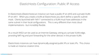 © 2016
ElasticHosts Conﬁguration: Public IP Access
11
In ElasticHosts (ElasticHosts) an instance can have a public IP on eth0 and a private VLAN
IP on eth1. When you create a VLAN at ElasticHosts you don’t deﬁne a speciﬁc subnet
mask. Clients launched with “eth1" connected to a VLAN must have addresses in the
same subnet in their local conﬁgurations. This is very diﬀerent than most cloud
implementations - but incredibly ﬂexible.
As a result VNS3 can be used as an Internet Gateway, sitting at a private VLAN edge,
providing NAT-ing and port forwarding for the other devices in the private VLAN.
ElasticHosts instances can have dynamically assigned public IPs or static IPs. This choice
is made at instance creation time.
 