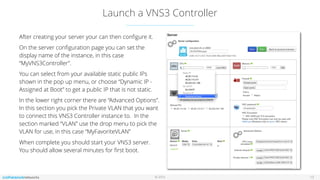© 2016
Launch a VNS3 Controller
13
After creating your server your can then conﬁgure it.
On the server conﬁguration page you can set the
display name of the instance, in this case
“MyVNS3Controller”.
You can select from your available static public IPs
shown in the pop up menu, or choose “Dynamic IP -
Assigned at Boot” to get a public IP that is not static.
In the lower right corner there are “Advanced Options”.
In this section you pick the Private VLAN that you want
to connect this VNS3 Controller instance to. In the
section marked “VLAN” use the drop menu to pick the
VLAN for use, in this case “MyFavoriteVLAN”
When complete you should start your VNS3 server.
You should allow several minutes for ﬁrst boot.
 
