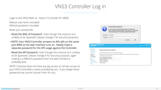© 2016
VNS3 Controller Log in
14
Login to the VNS3 Web UI - https://<Controller IP>:8000
Default username: vnscubed  
Default password: vnscubed
Reset your passwords:
• Reset the Web UI Password - Even though the instance id is
unlikely to be “guessed”, please change it for security purposes.
• NOTE: Your VNS3 Controller answers to API calls on the same
port 8000 as the web interface runs on. Ideally make a
separate password for the API usage against the Controller.
• Reset the API Password - Even though the instance id is unlikely
to be “guessed”, please change it for security purposes, again
making it a diﬀerent password than the web interface is
probably best.
NOTE: Cohesive does not have any key access or remote access to
your VNS3 Controllers unless provided by you. If you forget these
passwords we cannot recover them for you.
 
 