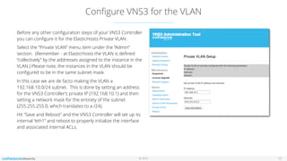 © 2016
Conﬁgure VNS3 for the VLAN
15
Before any other conﬁguration steps of your VNS3 Controller
you can conﬁgure it for the ElasticHosts Private VLAN.
Select the “Private VLAN” menu item under the “Admin”
section. (Remember - at ElasticHosts the VLAN is deﬁned
“collectively” by the addresses assigned to the instance in the
VLAN.) Please note, the instances in the VLAN should be
conﬁgured to be in the same subnet mask.
In this case we are de facto making the VLAN a
192.168.10.0/24 subnet. This is done by setting an address
for the VNS3 Controller’s private IP (192.168.10.1) and then
setting a network mask for the entirety of the subnet
(255.255.255.0, which translates to a /24).
Hit “Save and Reboot” and the VNS3 Controller will set up its
internal “eth1” and reboot to properly initialize the interface
and associated internal ACLs.
 