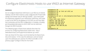 © 2016
Conﬁgure ElasticHosts Hosts to use VNS3 as Internet Gateway
16
WARNING
Do not conﬁgure ElasticHosts VLAN hosts to use VNS3 as an Internet
Gateway until the VNS3 instance is fully conﬁgured with Private VLAN
settings and Firewall rules for NAT-ing installed. If you have public
IPs temporarily assigned to your ElasticHosts VLAN hosts, and create
a route to the VNS3 as the gateway to 0.0.0.0/0, you will most likely
lose connectivity until the VNS3 conﬁguration is complete, including
port forwarding information to SSH or RDP into the VLAN host
through the VNS3 Controller.
This following page at ElasticHosts website describes the
process for conﬁguring ElasticHosts VLAN hosts: http://
www.elastichosts.com/support/tutorials/set-up-a-vlan/
Here we show the ﬁrst steps recommended by the ElasticHosts
document above. In this case the addresses used are based
upon the addresses we used for the VNS3 Controller on the
previous page “Conﬁgure VNS3 for the VLAN”.
 