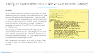 © 2016
Conﬁgure ElasticHosts Hosts to use VNS3 as Internet Gateway
17
WARNING
Do not conﬁgure ElasticHosts VLAN hosts to use VNS3 as an Internet
Gateway until the VNS3 instance is fully conﬁgured with Private VLAN
settings and Firewall rules for NAT-ing installed. If you have public
IPs temporarily assigned to your ElasticHosts VLAN hosts, and create
a route to the VNS3 as the route to 0.0.0.0/0, you will most likely lose
connectivity until that conﬁguration is complete, including port
forwarding information to SSH or RDP into the VLAN host through
the VNS3 Controller.
After bringing up the “eth1” interface and conﬁguring the
network interface information, the networking can be restarted.
In this instance, using Ubuntu, the command is the one used in
the ElasticHosts documentation. The setup will be comparable
but a bit diﬀerent on RedHat based hosts.
After the networking is restarted, an “ifconﬁg” command shows
the instance has an “eth1” with the address of 192.168.10.2 as
speciﬁed.
 