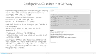 © 2016
Conﬁgure VNS3 as Internet Gateway
In order to conﬁgure VNS3 as the Internet Gateway the following
Firewall rules need to be entered. (The example continues
assuming the VLAN is 192.168.10.0/24)
# Allow traﬃc to/from the VLAN to this VNS3 Controller 
INPUT_CUST -s 192.168.10.0/24 -j ACCEPT 
OUTPUT_CUST -d 192.168.10.0/24 -j ACCEPT
# NAT traﬃc from the VLAN that is using this VNS3 Controller as
Internet Gateway 
MACRO_CUST -o eth0 -s 192.168.10.0/24 -d 0.0.0.0/0 -j
MASQUERADE
# Port forward traﬃc to my 192.168.10.2 host
PREROUTING_CUST -i eth0 -p tcp -s 0.0.0.0/0 --dport 33 -j DNAT
--to 192.168.10.2:22
Assuming your VLAN host is like the example, at 192.168.10.2,
and is accessible via SSH, then the ﬁrewall is now conﬁgured to
NAT traﬃc for any VLAN host conﬁgured to use it as the Internet
Gateway, and shows how to port forward traﬃc into the VLAN
through the VNS3 Controller.
18
 