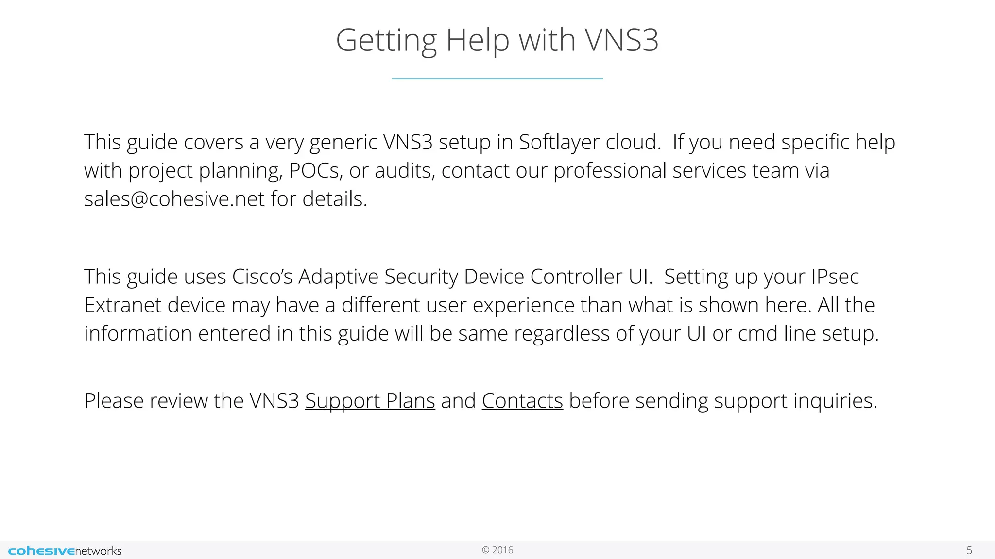 © 2016 Getting Help with VNS3 5 This guide covers a very generic VNS3 setup in Softlayer cloud. If you need speciﬁc help with project planning, POCs, or audits, contact our professional services team via sales@cohesive.net for details. This guide uses Cisco’s Adaptive Security Device Controller UI. Setting up your IPsec Extranet device may have a diﬀerent user experience than what is shown here. All the information entered in this guide will be same regardless of your UI or cmd line setup.   Please review the VNS3 Support Plans and Contacts before sending support inquiries. 