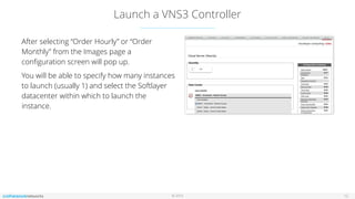 © 2016
Launch a VNS3 Controller
12
After selecting “Order Hourly” or “Order
Monthly” from the Images page a
conﬁguration screen will pop up.
You will be able to specify how many instances
to launch (usually 1) and select the Softlayer
datacenter within which to launch the
instance.
 
