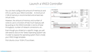 © 2016
Launch a VNS3 Controller
13
You can then conﬁgure the amount of memory to and
CPU to use for your VNS3 Controller. A minimum of
2 GB of memory is recommended and at least two
virtual cores.
However, the amount of memory and number of
cores to use is a function of how much load you will
be putting on the VNS3 Controller in terms of total
throughput, number of network connections, etc..
Even though you clicked on a speciﬁc image, you will
still need to click on the “Select Operating System” tab
in order to expose the operating system that is inside
your VNS3 Image template.
Pick Ubuntu Linux 10.04 LTS as shown.
 