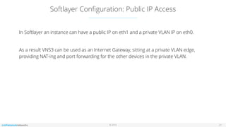 © 2016
Softlayer Conﬁguration: Public IP Access
21
In Softlayer an instance can have a public IP on eth1 and a private VLAN IP on eth0.
As a result VNS3 can be used as an Internet Gateway, sitting at a private VLAN edge,
providing NAT-ing and port forwarding for the other devices in the private VLAN.
 