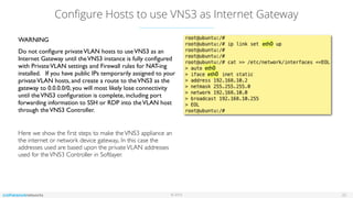 © 2016
Conﬁgure Hosts to use VNS3 as Internet Gateway
22
WARNING
Do not conﬁgure privateVLAN hosts to useVNS3 as an
Internet Gateway until theVNS3 instance is fully conﬁgured
with PrivateVLAN settings and Firewall rules for NAT-ing
installed. If you have public IPs temporarily assigned to your
privateVLAN hosts, and create a route to theVNS3 as the
gateway to 0.0.0.0/0, you will most likely lose connectivity
until theVNS3 conﬁguration is complete, including port
forwarding information to SSH or RDP into theVLAN host
through theVNS3 Controller.
Here we show the ﬁrst steps to make theVNS3 appliance an
the internet or network device gateway,. In this case the
addresses used are based upon the privateVLAN addresses
used for theVNS3 Controller in Softlayer.
eth0
eth0
eth0
 