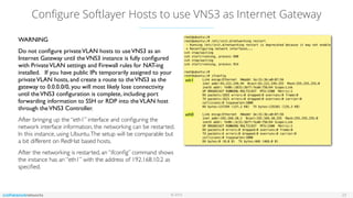 © 2016
Conﬁgure Softlayer Hosts to use VNS3 as Internet Gateway
23
WARNING
Do not conﬁgure privateVLAN hosts to useVNS3 as an
Internet Gateway until theVNS3 instance is fully conﬁgured
with PrivateVLAN settings and Firewall rules for NAT-ing
installed. If you have public IPs temporarily assigned to your
privateVLAN hosts, and create a route to theVNS3 as the
gateway to 0.0.0.0/0, you will most likely lose connectivity
until theVNS3 conﬁguration is complete, including port
forwarding information to SSH or RDP into theVLAN host
through theVNS3 Controller.
After bringing up the “eth1” interface and conﬁguring the
network interface information, the networking can be restarted.
In this instance, using Ubuntu.The setup will be comparable but
a bit different on RedHat based hosts.
After the networking is restarted, an “ifconﬁg” command shows
the instance has an “eth1” with the address of 192.168.10.2 as
speciﬁed.
eth1
eth0
 