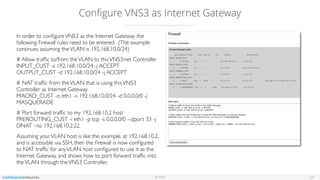 © 2016
Conﬁgure VNS3 as Internet Gateway
24
In order to conﬁgureVNS3 as the Internet Gateway the
following Firewall rules need to be entered. (The example
continues assuming theVLAN is 192.168.10.0/24)
# Allow trafﬁc to/from theVLAN to thisVNS3:net Controller 
INPUT_CUST -s 192.168.10.0/24 -j ACCEPT 
OUTPUT_CUST -d 192.168.10.0/24 -j ACCEPT
# NAT trafﬁc from theVLAN that is using thisVNS3
Controller as Internet Gateway 
MACRO_CUST -o eth1 -s 192.168.10.0/24 -d 0.0.0.0/0 -j
MASQUERADE
# Port forward trafﬁc to my 192.168.10.2 host
PREROUTING_CUST -i eth1 -p tcp -s 0.0.0.0/0 --dport 33 -j
DNAT --to 192.168.10.2:22
Assuming yourVLAN host is like the example, at 192.168.10.2,
and is accessible via SSH, then the ﬁrewall is now conﬁgured
to NAT trafﬁc for anyVLAN host conﬁgured to use it as the
Internet Gateway, and shows how to port forward trafﬁc into
theVLAN through theVNS3 Controller.
 