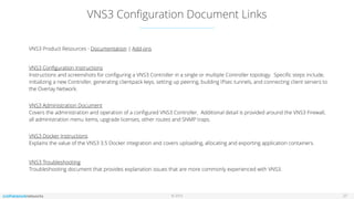 © 2016
VNS3 Conﬁguration Document Links
27
VNS3 Product Resources - Documentation | Add-ons
VNS3 Conﬁguration Instructions 
Instructions and screenshots for conﬁguring a VNS3 Controller in a single or multiple Controller topology. Speciﬁc steps include,
initializing a new Controller, generating clientpack keys, setting up peering, building IPsec tunnels, and connecting client servers to
the Overlay Network.  
VNS3 Administration Document 
Covers the administration and operation of a conﬁgured VNS3 Controller. Additional detail is provided around the VNS3 Firewall,
all administration menu items, upgrade licenses, other routes and SNMP traps. 
VNS3 Docker Instructions 
Explains the value of the VNS3 3.5 Docker integration and covers uploading, allocating and exporting application containers.
VNS3 Troubleshooting 
Troubleshooting document that provides explanation issues that are more commonly experienced with VNS3. 
 